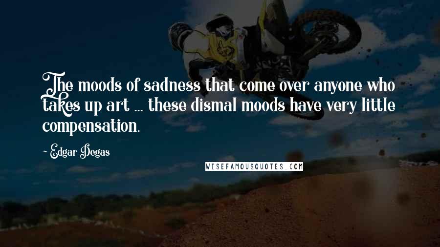 Edgar Degas Quotes: The moods of sadness that come over anyone who takes up art ... these dismal moods have very little compensation.