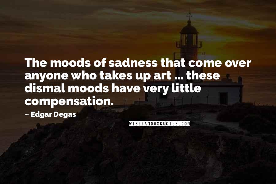 Edgar Degas Quotes: The moods of sadness that come over anyone who takes up art ... these dismal moods have very little compensation.