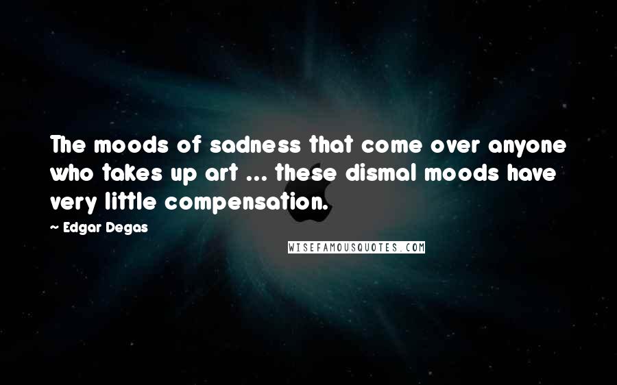 Edgar Degas Quotes: The moods of sadness that come over anyone who takes up art ... these dismal moods have very little compensation.