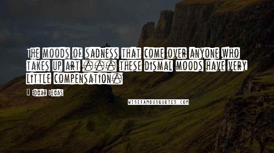 Edgar Degas Quotes: The moods of sadness that come over anyone who takes up art ... these dismal moods have very little compensation.