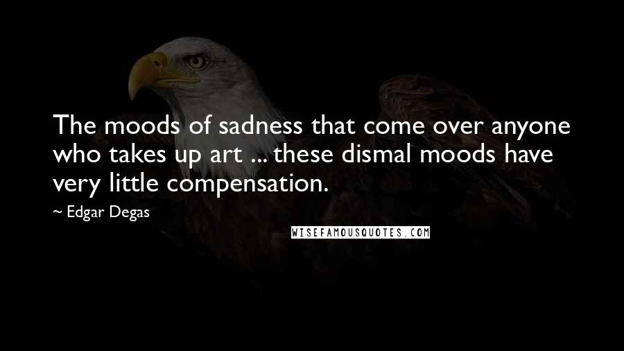 Edgar Degas Quotes: The moods of sadness that come over anyone who takes up art ... these dismal moods have very little compensation.