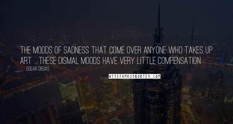 Edgar Degas Quotes: The moods of sadness that come over anyone who takes up art ... these dismal moods have very little compensation.