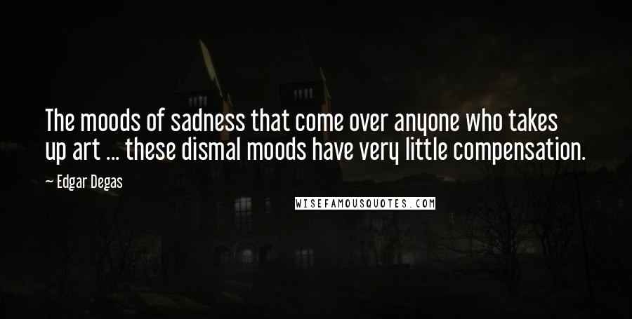 Edgar Degas Quotes: The moods of sadness that come over anyone who takes up art ... these dismal moods have very little compensation.