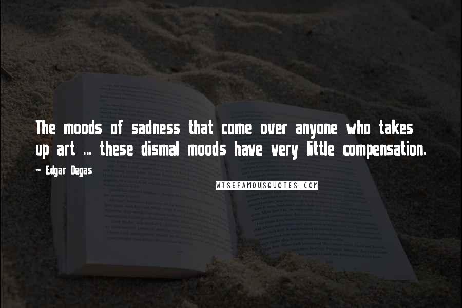 Edgar Degas Quotes: The moods of sadness that come over anyone who takes up art ... these dismal moods have very little compensation.