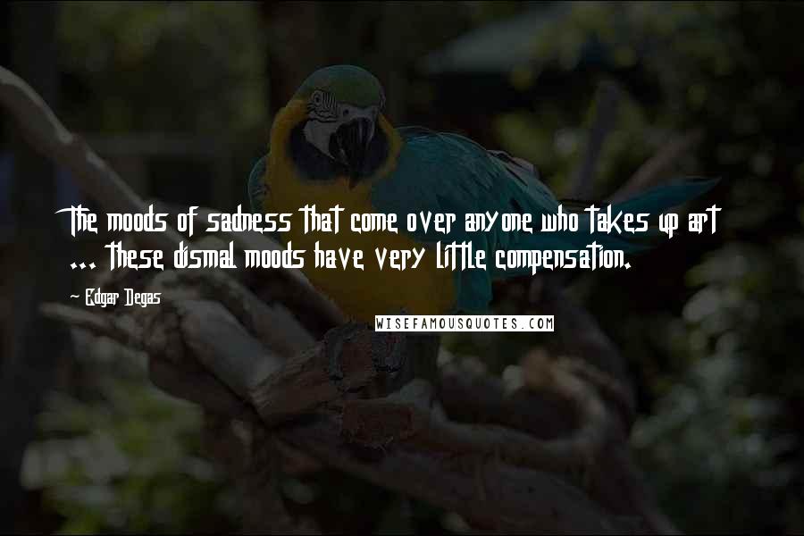 Edgar Degas Quotes: The moods of sadness that come over anyone who takes up art ... these dismal moods have very little compensation.