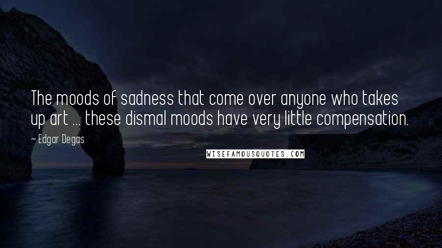 Edgar Degas Quotes: The moods of sadness that come over anyone who takes up art ... these dismal moods have very little compensation.