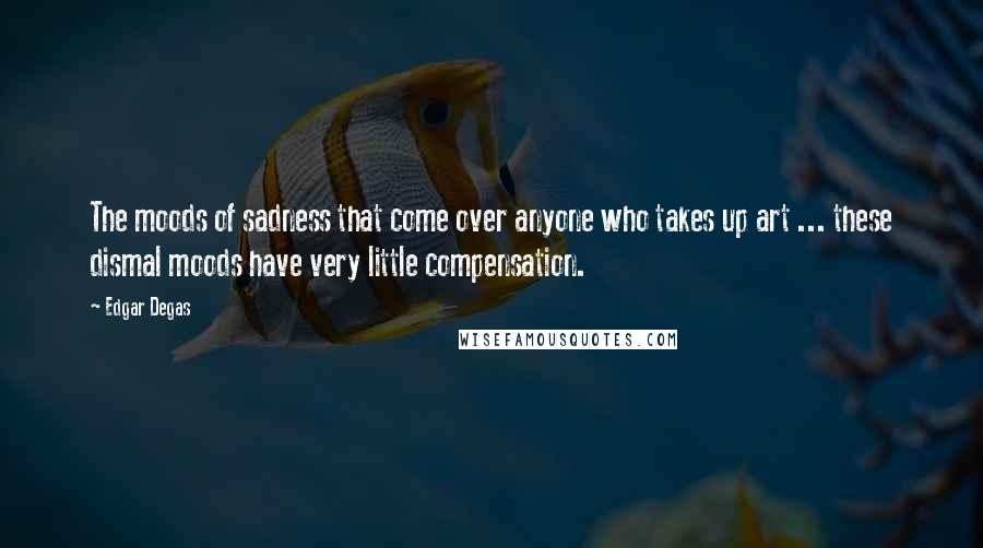 Edgar Degas Quotes: The moods of sadness that come over anyone who takes up art ... these dismal moods have very little compensation.