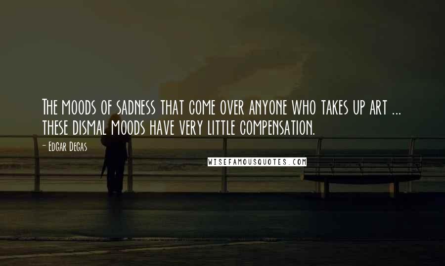 Edgar Degas Quotes: The moods of sadness that come over anyone who takes up art ... these dismal moods have very little compensation.