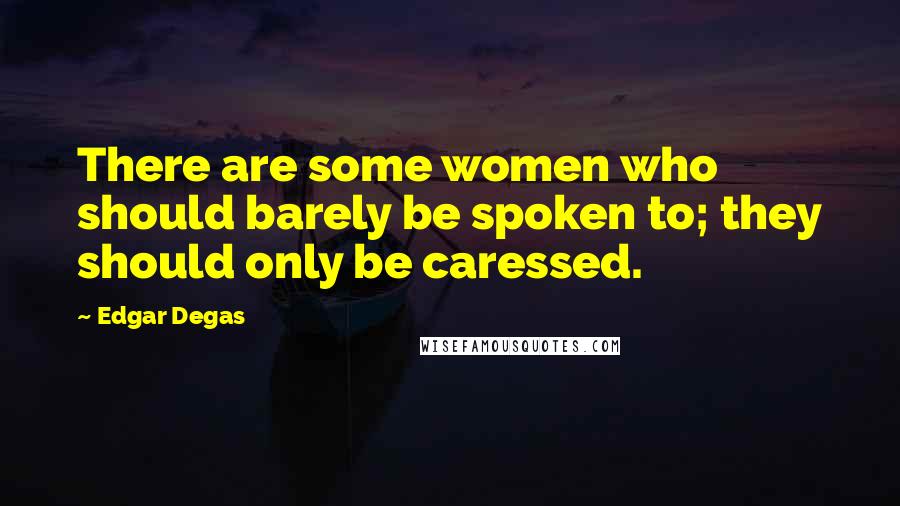 Edgar Degas Quotes: There are some women who should barely be spoken to; they should only be caressed.