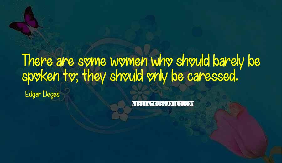 Edgar Degas Quotes: There are some women who should barely be spoken to; they should only be caressed.