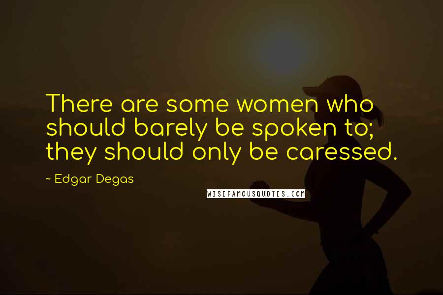 Edgar Degas Quotes: There are some women who should barely be spoken to; they should only be caressed.