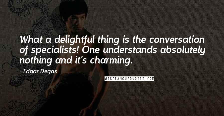 Edgar Degas Quotes: What a delightful thing is the conversation of specialists! One understands absolutely nothing and it's charming.