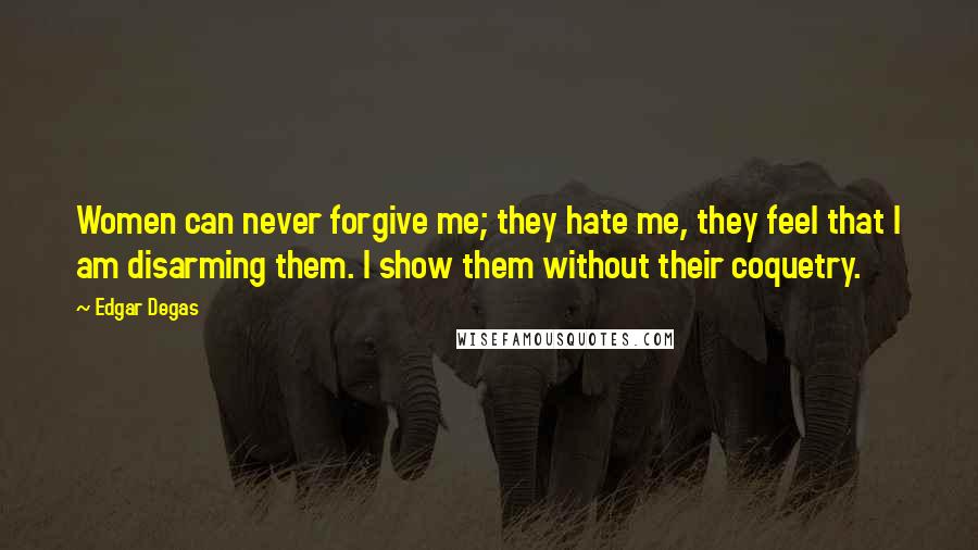 Edgar Degas Quotes: Women can never forgive me; they hate me, they feel that I am disarming them. I show them without their coquetry.