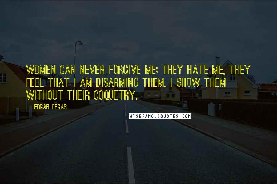 Edgar Degas Quotes: Women can never forgive me; they hate me, they feel that I am disarming them. I show them without their coquetry.