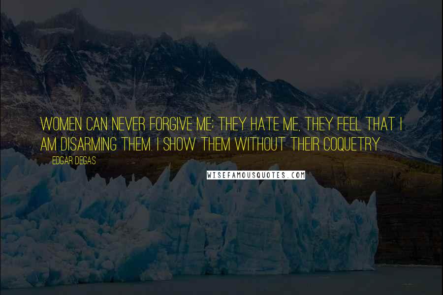 Edgar Degas Quotes: Women can never forgive me; they hate me, they feel that I am disarming them. I show them without their coquetry.