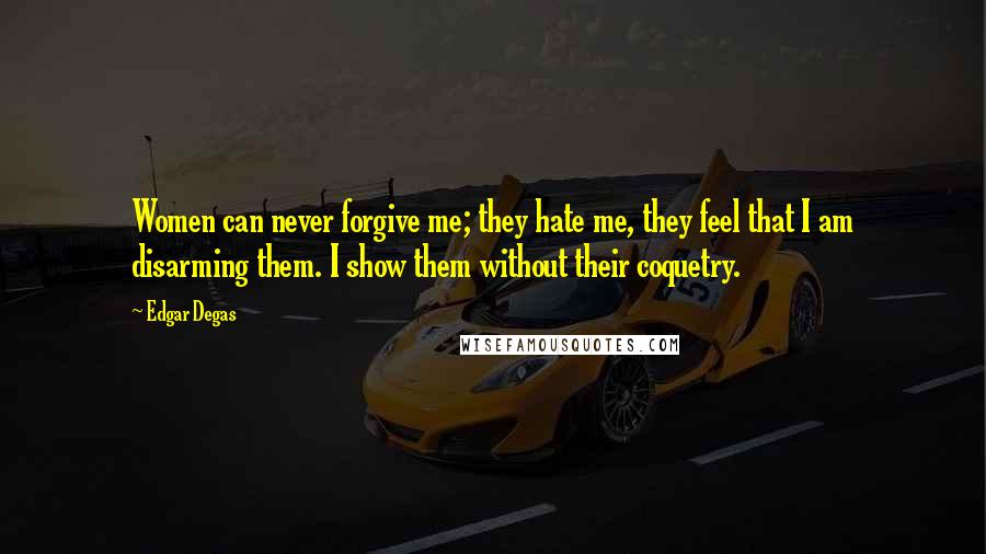 Edgar Degas Quotes: Women can never forgive me; they hate me, they feel that I am disarming them. I show them without their coquetry.