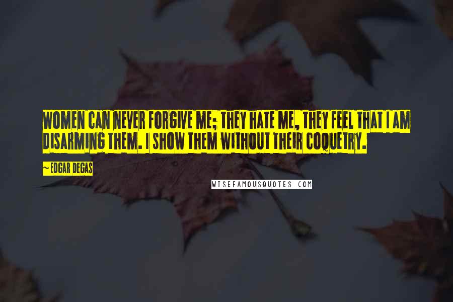 Edgar Degas Quotes: Women can never forgive me; they hate me, they feel that I am disarming them. I show them without their coquetry.