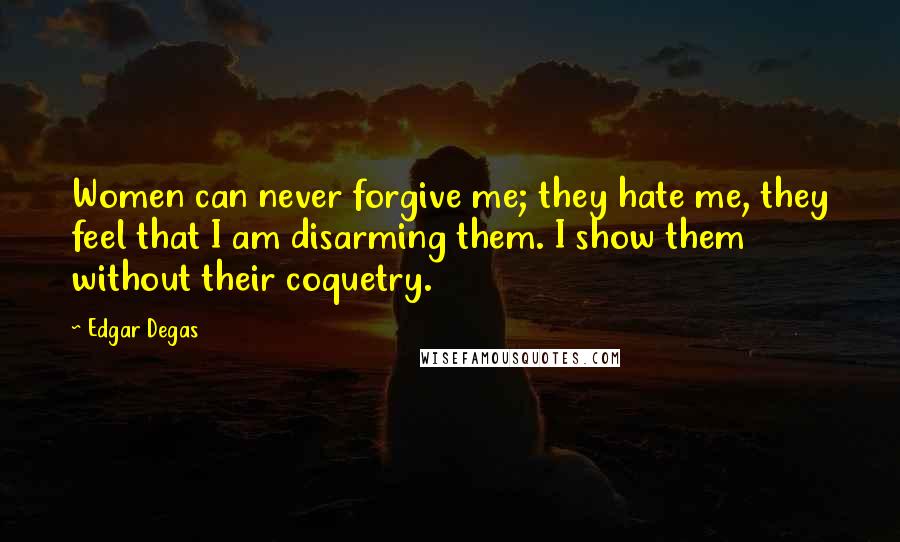 Edgar Degas Quotes: Women can never forgive me; they hate me, they feel that I am disarming them. I show them without their coquetry.