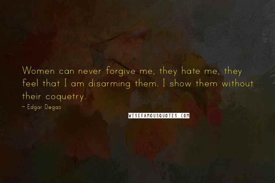 Edgar Degas Quotes: Women can never forgive me; they hate me, they feel that I am disarming them. I show them without their coquetry.
