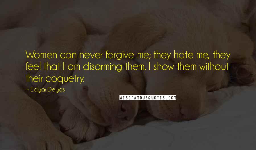 Edgar Degas Quotes: Women can never forgive me; they hate me, they feel that I am disarming them. I show them without their coquetry.