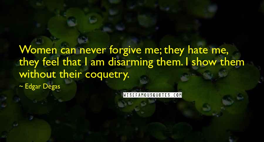 Edgar Degas Quotes: Women can never forgive me; they hate me, they feel that I am disarming them. I show them without their coquetry.