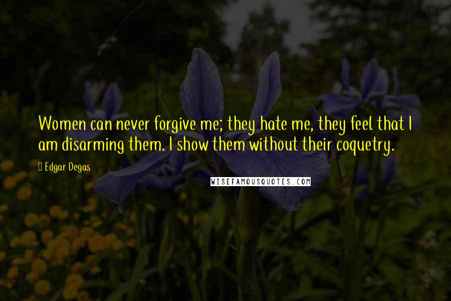 Edgar Degas Quotes: Women can never forgive me; they hate me, they feel that I am disarming them. I show them without their coquetry.