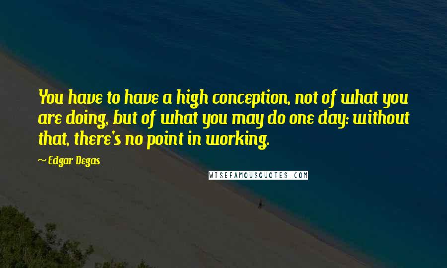 Edgar Degas Quotes: You have to have a high conception, not of what you are doing, but of what you may do one day: without that, there's no point in working.
