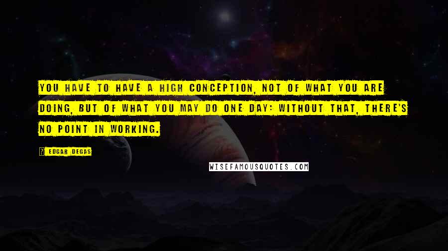 Edgar Degas Quotes: You have to have a high conception, not of what you are doing, but of what you may do one day: without that, there's no point in working.