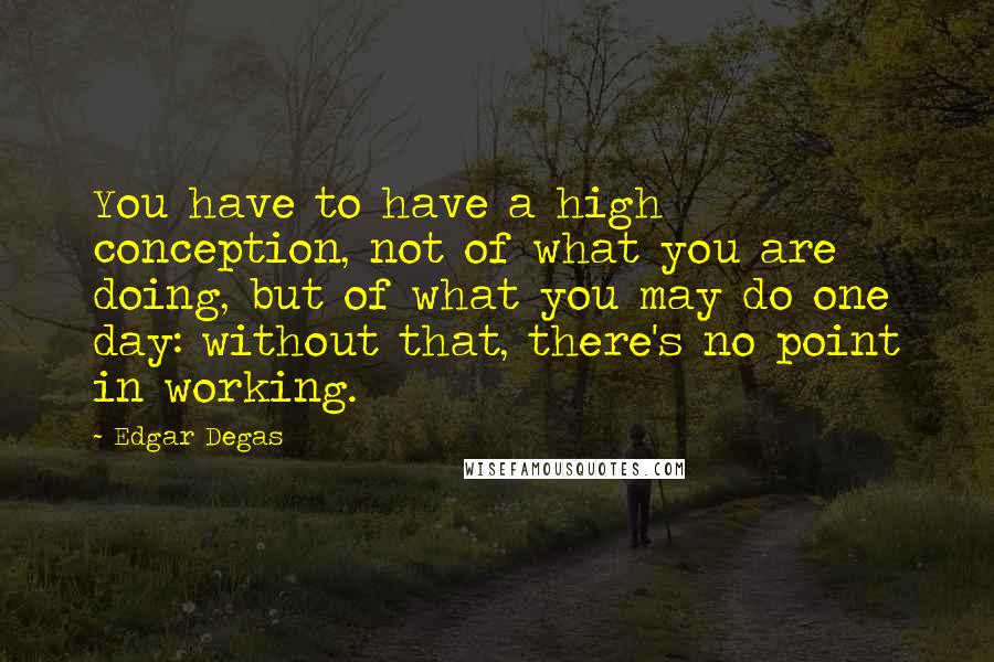 Edgar Degas Quotes: You have to have a high conception, not of what you are doing, but of what you may do one day: without that, there's no point in working.