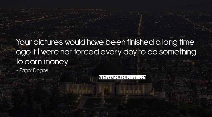 Edgar Degas Quotes: Your pictures would have been finished a long time ago if I were not forced every day to do something to earn money.