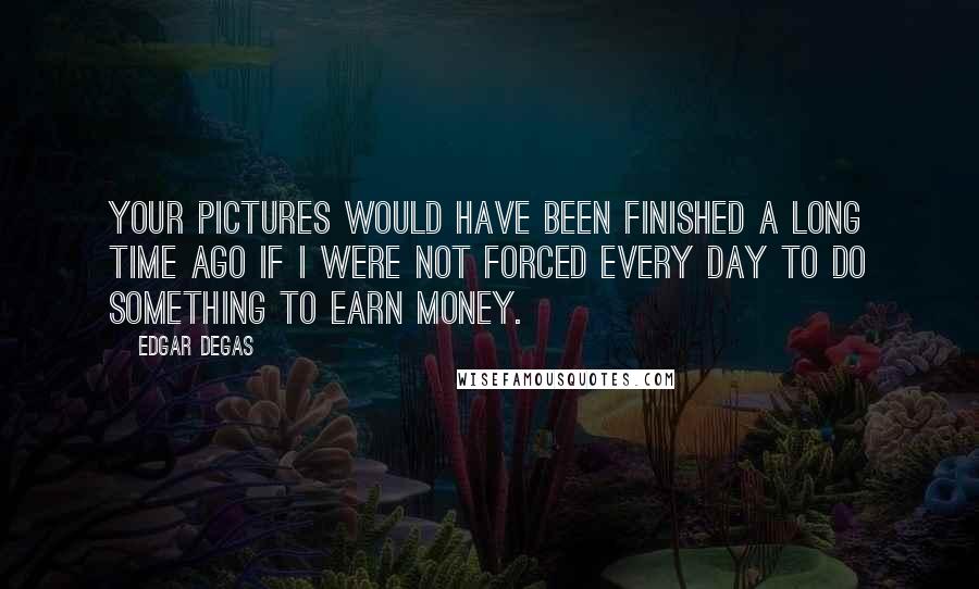 Edgar Degas Quotes: Your pictures would have been finished a long time ago if I were not forced every day to do something to earn money.