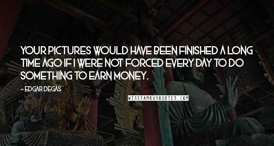 Edgar Degas Quotes: Your pictures would have been finished a long time ago if I were not forced every day to do something to earn money.