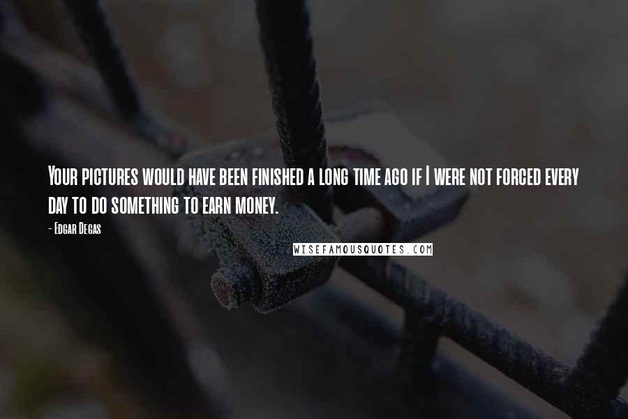 Edgar Degas Quotes: Your pictures would have been finished a long time ago if I were not forced every day to do something to earn money.