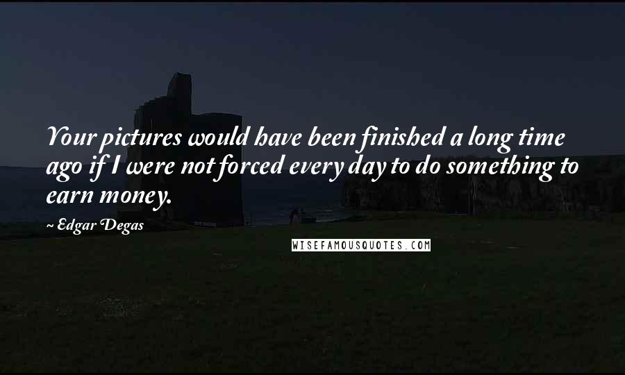 Edgar Degas Quotes: Your pictures would have been finished a long time ago if I were not forced every day to do something to earn money.