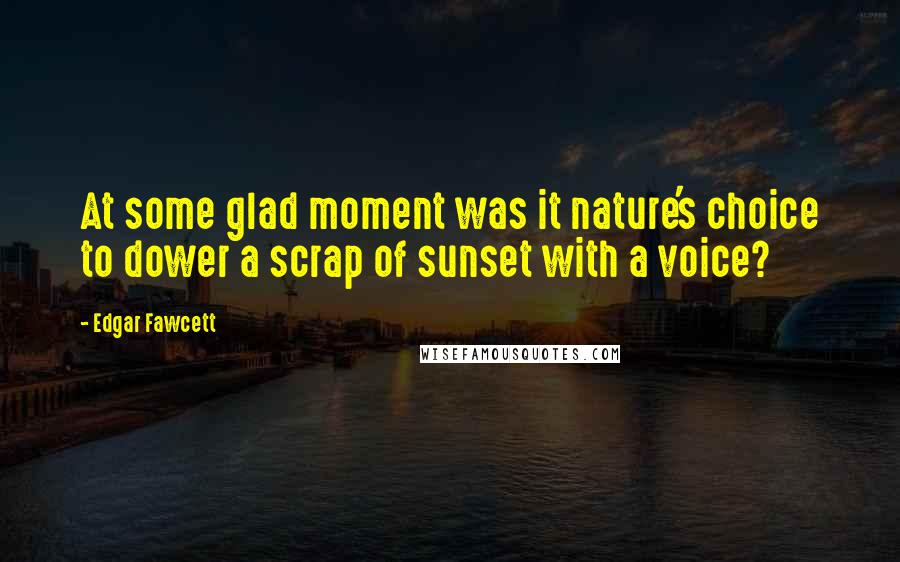 Edgar Fawcett Quotes: At some glad moment was it nature's choice to dower a scrap of sunset with a voice?