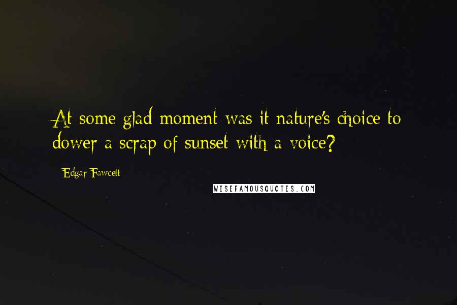 Edgar Fawcett Quotes: At some glad moment was it nature's choice to dower a scrap of sunset with a voice?