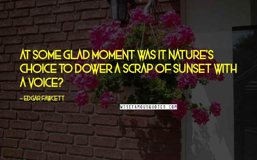 Edgar Fawcett Quotes: At some glad moment was it nature's choice to dower a scrap of sunset with a voice?