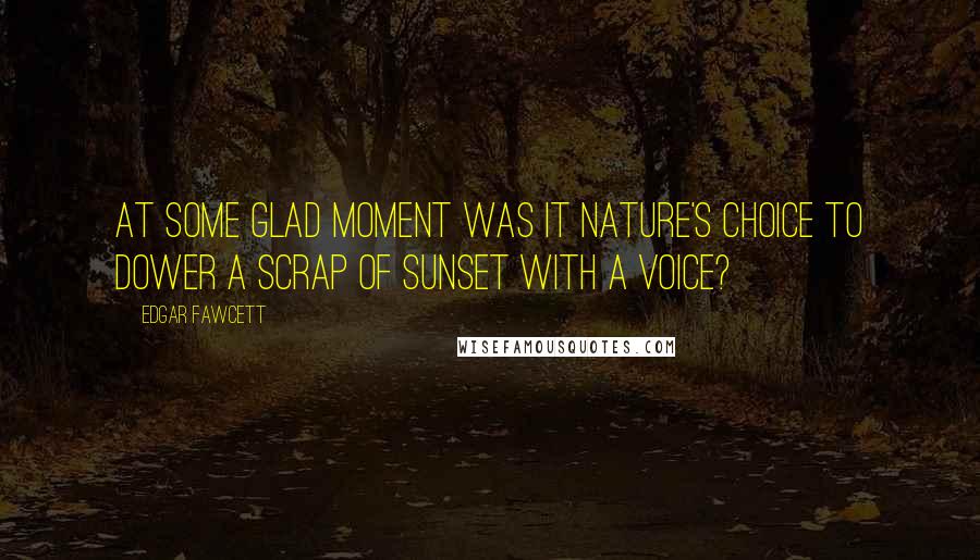 Edgar Fawcett Quotes: At some glad moment was it nature's choice to dower a scrap of sunset with a voice?