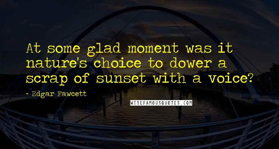 Edgar Fawcett Quotes: At some glad moment was it nature's choice to dower a scrap of sunset with a voice?