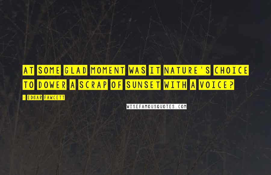 Edgar Fawcett Quotes: At some glad moment was it nature's choice to dower a scrap of sunset with a voice?