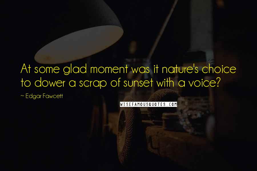 Edgar Fawcett Quotes: At some glad moment was it nature's choice to dower a scrap of sunset with a voice?