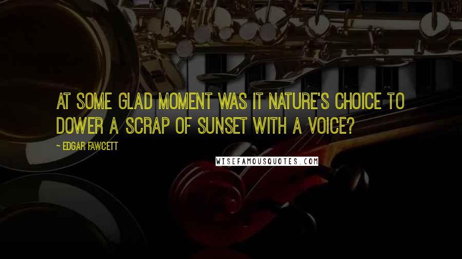 Edgar Fawcett Quotes: At some glad moment was it nature's choice to dower a scrap of sunset with a voice?