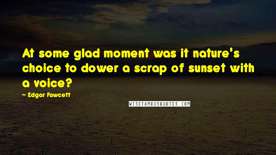 Edgar Fawcett Quotes: At some glad moment was it nature's choice to dower a scrap of sunset with a voice?