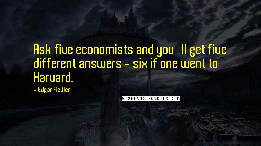 Edgar Fiedler Quotes: Ask five economists and you'll get five different answers - six if one went to Harvard.