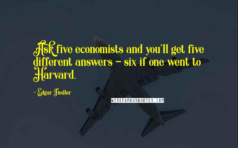 Edgar Fiedler Quotes: Ask five economists and you'll get five different answers - six if one went to Harvard.