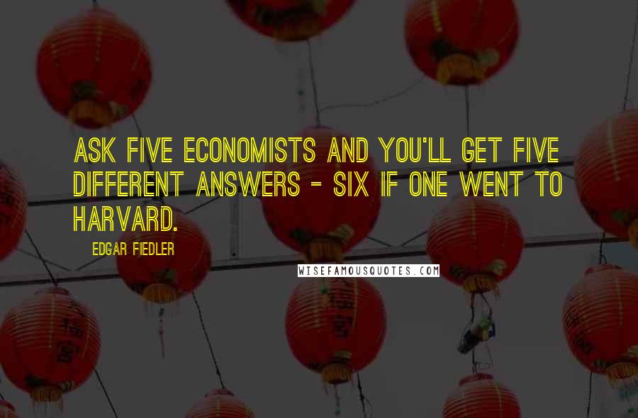 Edgar Fiedler Quotes: Ask five economists and you'll get five different answers - six if one went to Harvard.