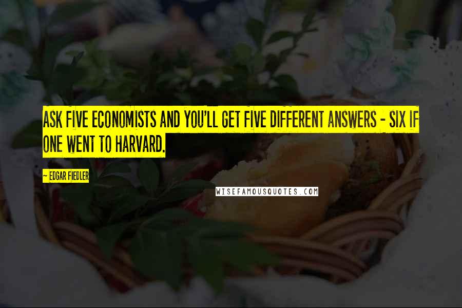 Edgar Fiedler Quotes: Ask five economists and you'll get five different answers - six if one went to Harvard.