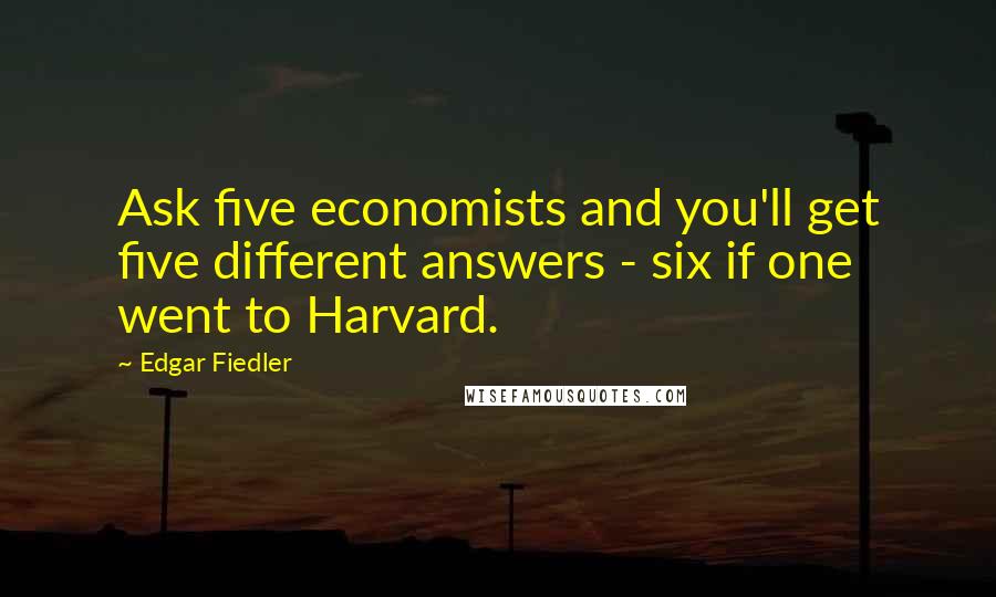 Edgar Fiedler Quotes: Ask five economists and you'll get five different answers - six if one went to Harvard.