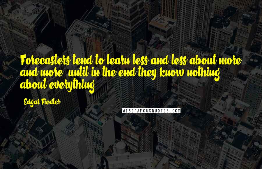 Edgar Fiedler Quotes: Forecasters tend to learn less and less about more and more, until in the end they know nothing about everything.