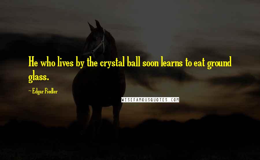 Edgar Fiedler Quotes: He who lives by the crystal ball soon learns to eat ground glass.